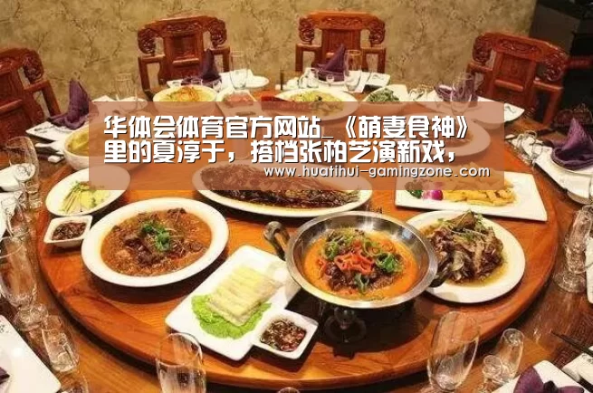 华体会体育官方网站_《萌妻食神》里的夏淳于,搭档张柏芝演新戏,要火了!(图1) 华体会官方入口